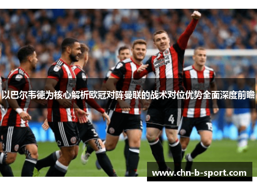 以巴尔韦德为核心解析欧冠对阵曼联的战术对位优势全面深度前瞻 以巴尔韦德为核心解析欧冠对阵曼联的战术对位优势全面深度前瞻