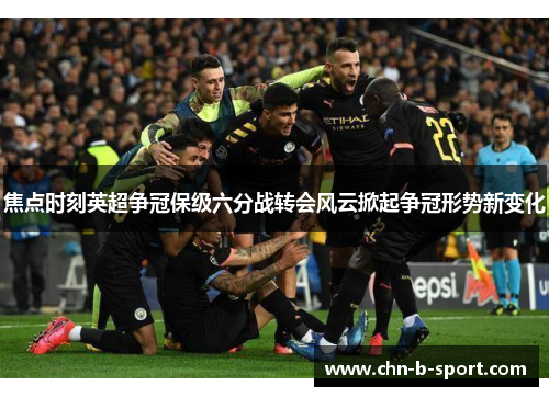 焦点时刻英超争冠保级六分战转会风云掀起争冠形势新变化 焦点时刻英超争冠保级六分战转会风云掀起争冠形势新变化