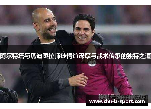 阿尔特塔与瓜迪奥拉师徒情谊深厚与战术传承的独特之道 阿尔特塔与瓜迪奥拉师徒情谊深厚与战术传承的独特之道