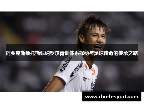 阿贾克斯桑托斯佩纳罗尔青训体系探秘与足球传奇的传承之路 阿贾克斯桑托斯佩纳罗尔青训体系探秘与足球传奇的传承之路