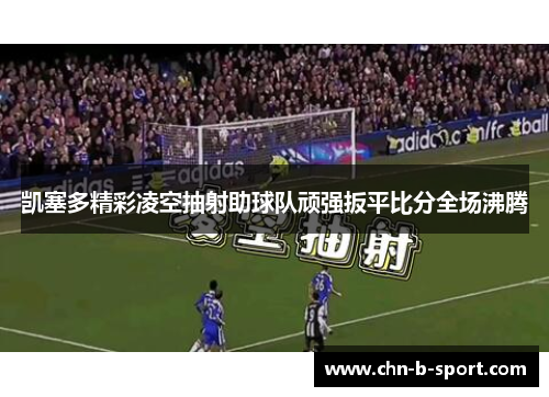 凯塞多精彩凌空抽射助球队顽强扳平比分全场沸腾